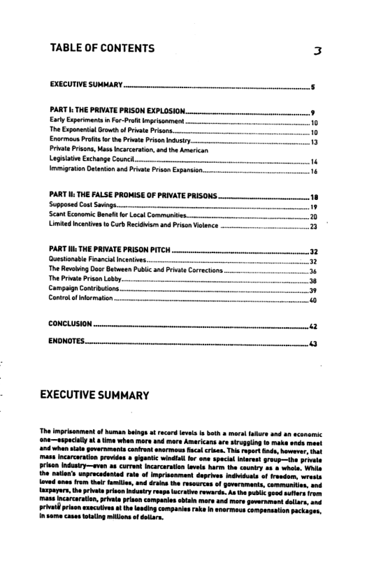 TABLE OF CONTENTS 3 EXECUTIVE SUMMARY. PART s THE PRIVATE PRISON EXPLOSION. Excty Expoimant inFor-Prfit Imprisonment The Exponeiial Growth of Privat Prsans. Enarmous Profit o the Pivate Prison Industy, Private Prisons, Mas Incarcration,and the Amrican Legilative Exchange Counc.... Immigraton Detenton and Privat Prsan Expansir PART : THE FALSE PROMISE OF PRIVATE PRISONS e 18 Control of normaton. coNCLUSION — r L —— EXECUTIVE SUMMARY The imrisonment of human beings a record leve i both 2 moralfalre and an acanemic ‘one—sepacially a time when more and more Americans are siruggling o make ands meet nd when sats governmants confront snormous fiscal ries. Thie repor inds, hvwever, that mass Incarcaraion provides gigantc windiall for ona spacial Inarest 9roup—the prvale prien Industry—even a8 current Incarcaration evels harm the couniry 23 & whee. Whla the nalon’s unprocadented rate o Imprionment deprves indhiduta of frandom, wrests oved anas from hei famils, and drains the resources of goveraments, commaniies, and Lxpayars, the privet pison Industy rapa ucratve rewards, As the publc god suers from mass Incarcaraion, rivata prisn campanie abtan more and more government dliacs, and orivatpraen exacuives a heLanding comparies rak In enermeus companstion packugen. n o casestotatig milions of dolars.